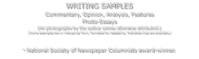 WRITING SAMPLES Commentary, Opinion, Analysis, Features Photo-Essays (All photographs by the author unless otherwise attributed.) (Some examples are in manuscript form, formated for readability. Published clips are available.) * National Society of Newspaper Columnists award-winner. 