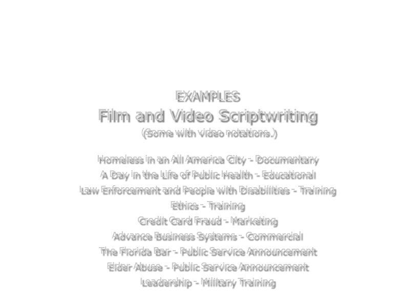  EXAMPLES Film and Video Scriptwriting (Some with video notations.) Homeless in an All America City - Documentary A Day in the Life of Public Health - Educational Law Enforcement and People with Disabilities - Training Ethics - Training Credit Card Fraud - Marketing Advance Business Systems - Commercial The Florida Bar - Public Service Announcement Elder Abuse - Public Service Announcement Leadership - Military Training 